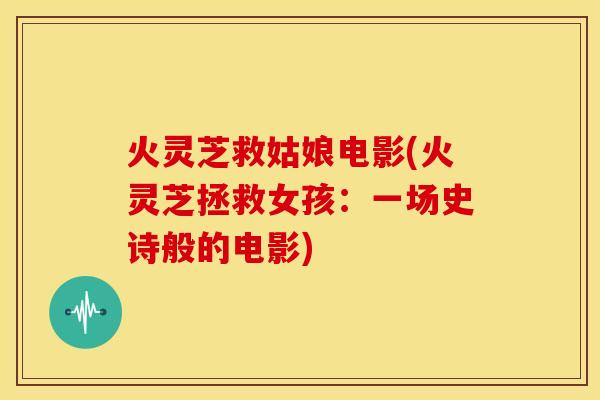 火灵芝救姑娘电影(火灵芝拯救女孩：一场史诗般的电影)