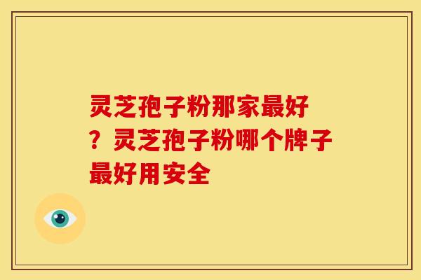 灵芝孢子粉那家最好 ?灵芝孢子粉哪个牌子最好用安全