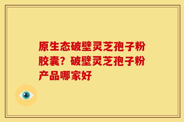 原生态破壁灵芝孢子粉胶囊?破壁灵芝孢子粉产品哪家好