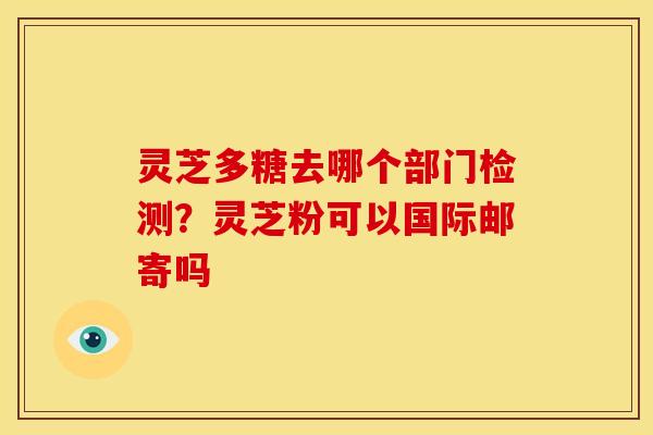 灵芝多糖去哪个部门检测？灵芝粉可以国际邮寄吗