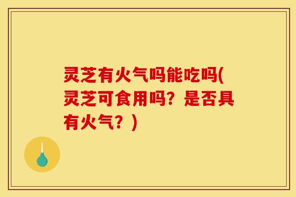 灵芝有火气吗能吃吗(灵芝可食用吗？是否具有火气？)
