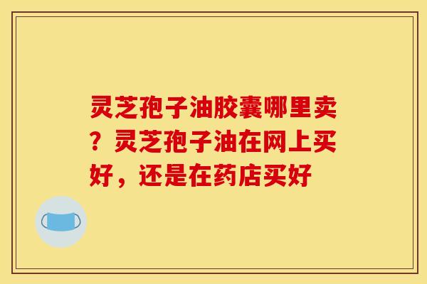 灵芝孢子油胶囊哪里卖?灵芝孢子油在网上买好,还是在药店买好