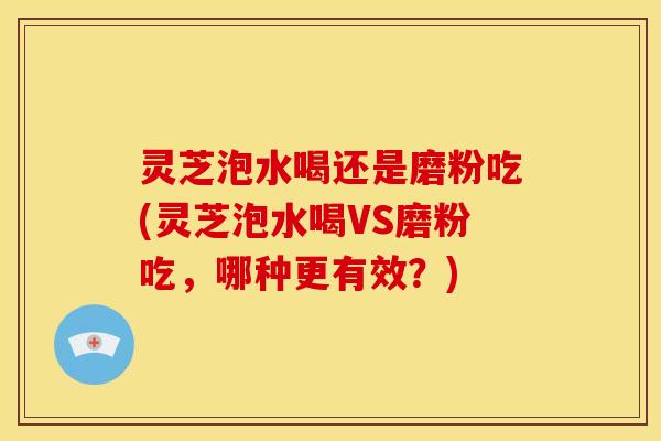 灵芝泡水喝还是磨粉吃(灵芝泡水喝VS磨粉吃，哪种更有效？)