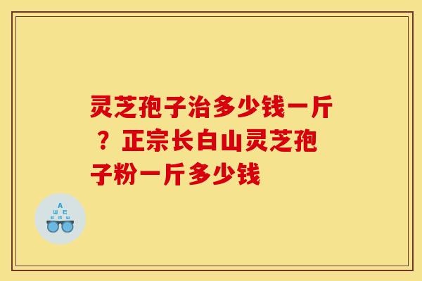 灵芝孢子治多少钱一斤 ?正宗长白山灵芝孢子粉一斤多少钱