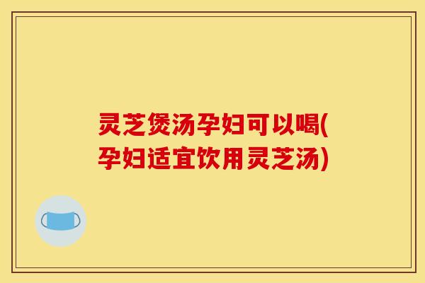 灵芝煲汤孕妇可以喝(孕妇适宜饮用灵芝汤)