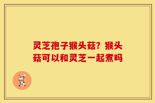 灵芝孢子猴头菇?猴头菇可以和灵芝一起煮吗