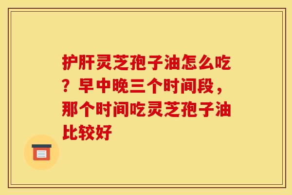 护肝灵芝孢子油怎么吃?早中晚三个时间段,那个时间吃灵芝孢子油比较好