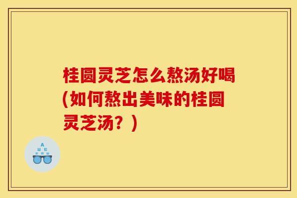 桂圆灵芝怎么熬汤好喝(如何熬出美味的桂圆灵芝汤?)