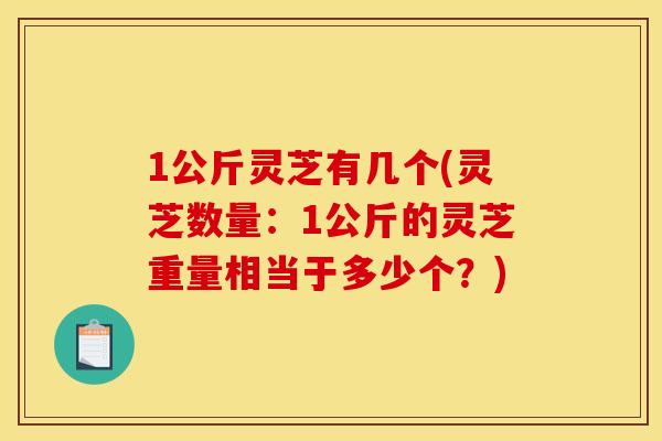 1公斤灵芝有几个(灵芝数量：1公斤的灵芝重量相当于多少个？)