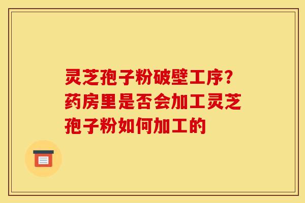 灵芝孢子粉破壁工序？药房里是否会加工灵芝孢子粉如何加工的