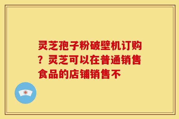 灵芝孢子粉破壁机订购?灵芝可以在普通销售食品的店铺销售不