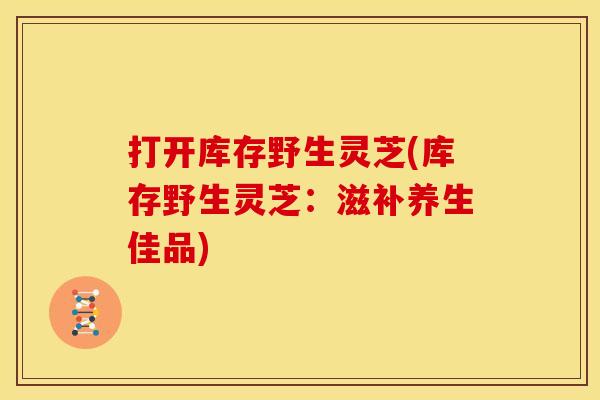 打开库存野生灵芝(库存野生灵芝:滋补养生佳品)