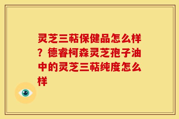 灵芝三萜保健品怎么样?德睿柯森灵芝孢子油中的灵芝三萜纯度怎么样