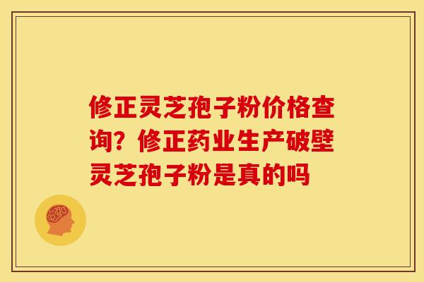修正灵芝孢子粉价格查询？修正药业生产破壁灵芝孢子粉是真的吗