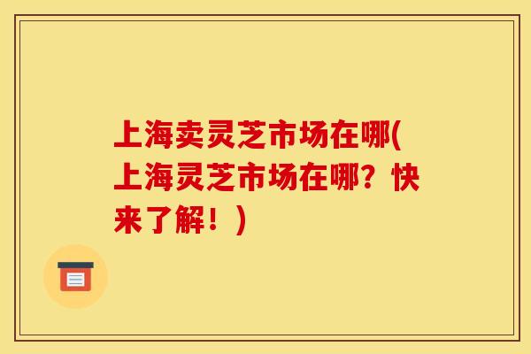 上海卖灵芝市场在哪(上海灵芝市场在哪?快来了解!)