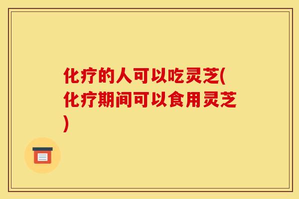 化疗的人可以吃灵芝(化疗期间可以食用灵芝)