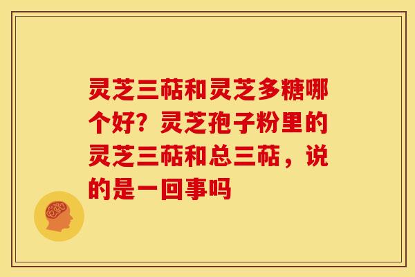 灵芝三萜和灵芝多糖哪个好？灵芝孢子粉里的灵芝三萜和总三萜，说的是一回事吗