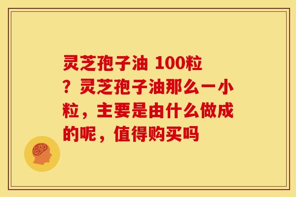 灵芝孢子油 100粒?灵芝孢子油那么一小粒,主要是由什么做成的呢,值得购买吗