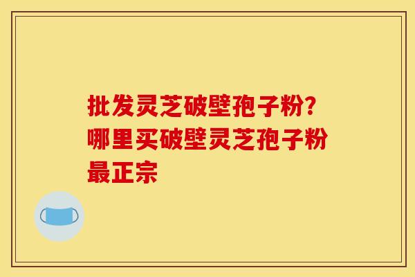 批发灵芝破壁孢子粉?哪里买破壁灵芝孢子粉最正宗