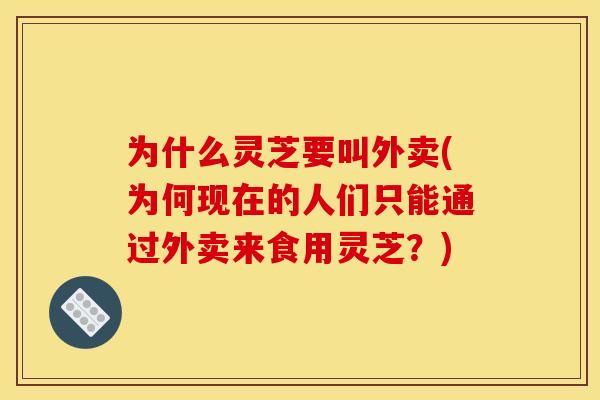 为什么灵芝要叫外卖(为何现在的人们只能通过外卖来食用灵芝?)