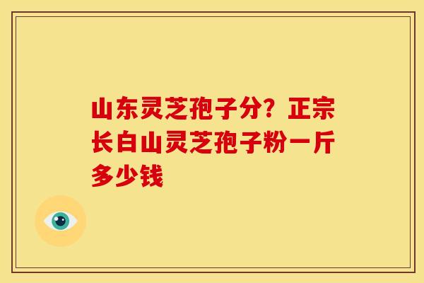 山东灵芝孢子分?正宗长白山灵芝孢子粉一斤多少钱