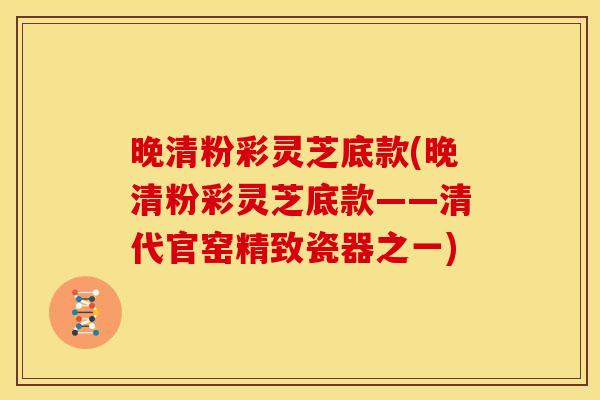 晚清粉彩灵芝底款(晚清粉彩灵芝底款——清代官窑精致瓷器之一)