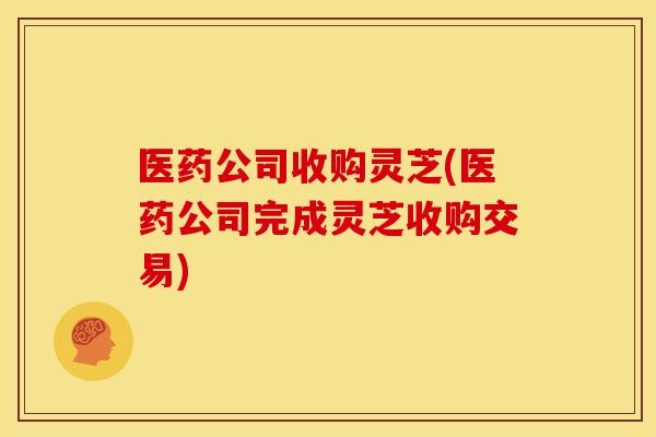 医药公司收购灵芝(医药公司完成灵芝收购交易)