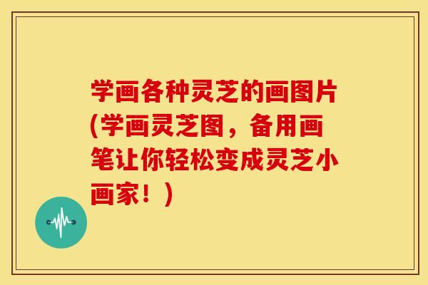 学画各种灵芝的画图片(学画灵芝图,备用画笔让你轻松变成灵芝小画家!)