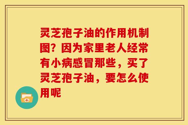 灵芝孢子油的作用机制图？因为家里老人经常有小病感冒那些，买了灵芝孢子油，要怎么使用呢