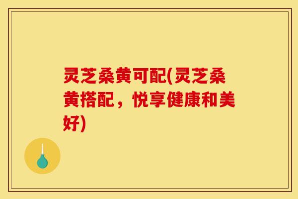 灵芝桑黄可配(灵芝桑黄搭配,悦享健康和美好)