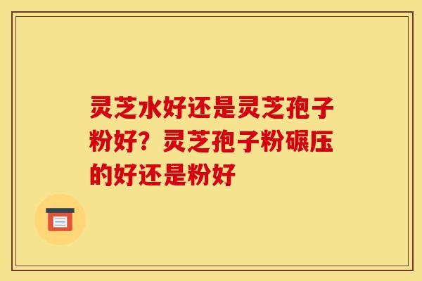 灵芝水好还是灵芝孢子粉好?灵芝孢子粉碾压的好还是粉好