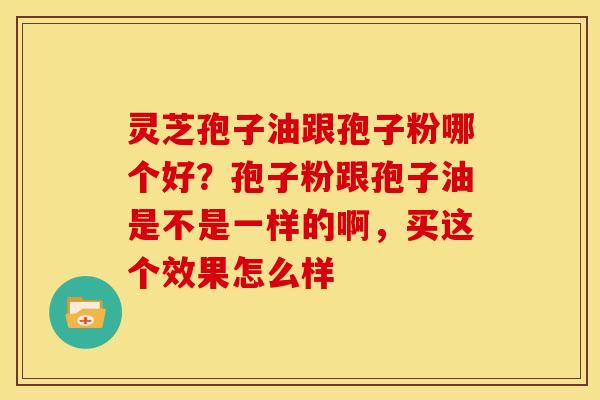 灵芝孢子油跟孢子粉哪个好？孢子粉跟孢子油是不是一样的啊，买这个效果怎么样