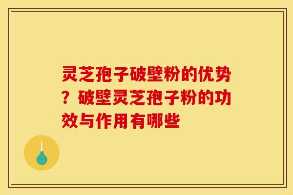 灵芝孢子破壁粉的优势？破壁灵芝孢子粉的功效与作用有哪些