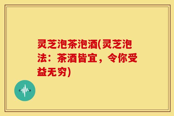 灵芝泡茶泡酒(灵芝泡法:茶酒皆宜,令你受益无穷)