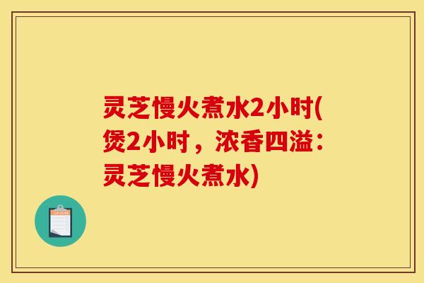 灵芝慢火煮水2小时(煲2小时,浓香四溢:灵芝慢火煮水)