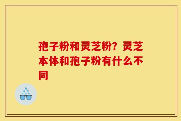 孢子粉和灵芝粉？灵芝本体和孢子粉有什么不同