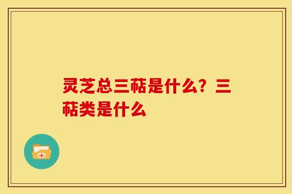 灵芝总三萜是什么？三萜类是什么