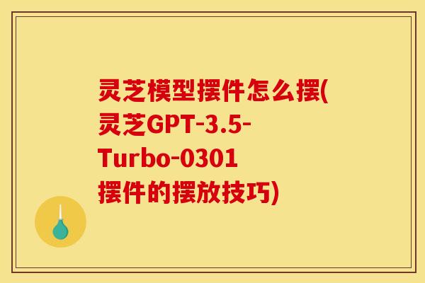 灵芝模型摆件怎么摆(灵芝GPT-3.5-Turbo-0301摆件的摆放技巧)