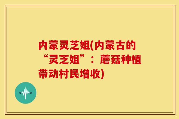 内蒙灵芝姐(内蒙古的“灵芝姐”:蘑菇种植带动村民增收)