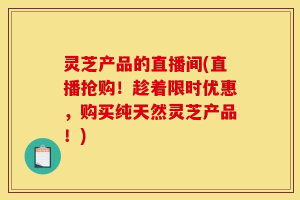 灵芝产品的直播间(直播抢购!趁着限时优惠,购买纯天然灵芝产品!)