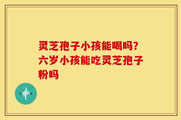 灵芝孢子小孩能喝吗?六岁小孩能吃灵芝孢子粉吗