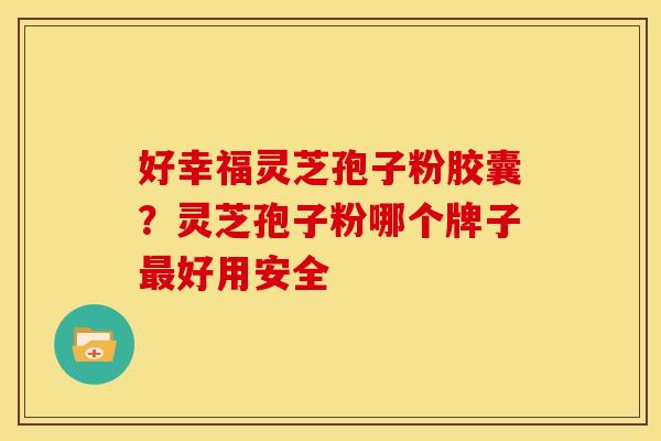 好幸福灵芝孢子粉胶囊?灵芝孢子粉哪个牌子最好用安全