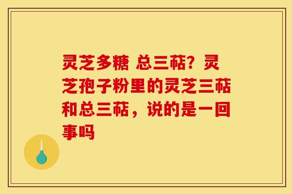 灵芝多糖 总三萜?灵芝孢子粉里的灵芝三萜和总三萜,说的是一回事吗