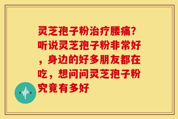 灵芝孢子粉治疗腰痛?听说灵芝孢子粉非常好,身边的好多朋友都在吃,想问问灵芝孢子粉究竟有多好