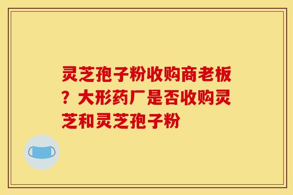 灵芝孢子粉收购商老板？大形药厂是否收购灵芝和灵芝孢子粉