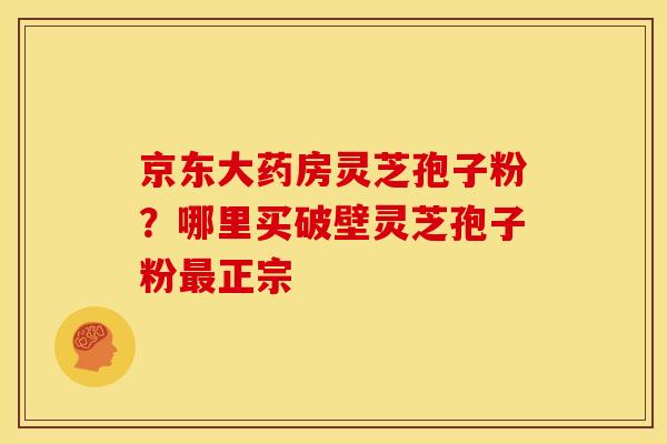 京东大药房灵芝孢子粉？哪里买破壁灵芝孢子粉最正宗