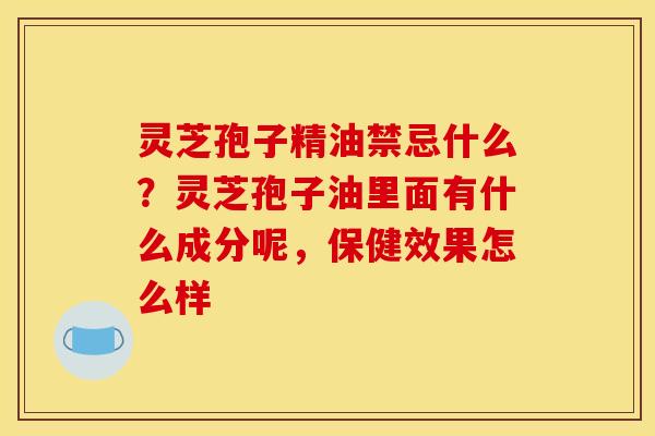 灵芝孢子精油禁忌什么？灵芝孢子油里面有什么成分呢，保健效果怎么样