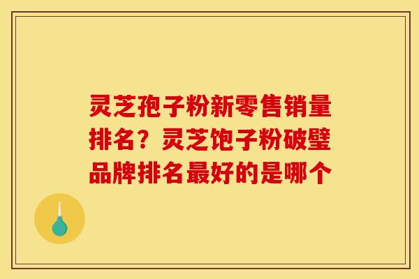 灵芝孢子粉新零售销量排名?灵芝饱子粉破璧品牌排名最好的是哪个
