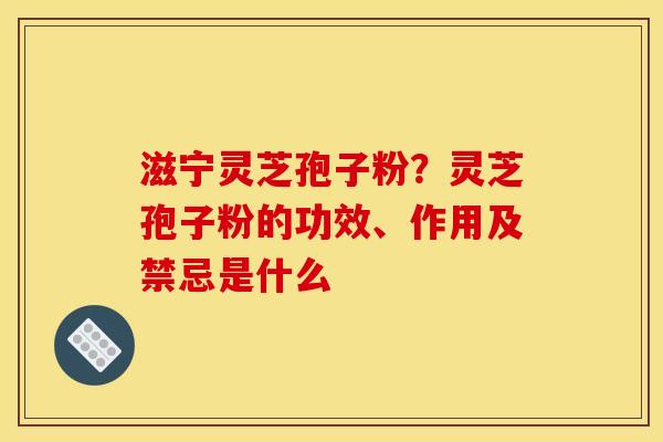 滋宁灵芝孢子粉?灵芝孢子粉的功效、作用及禁忌是什么