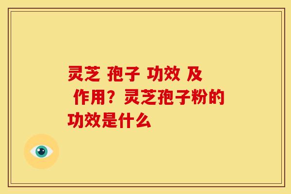 灵芝 孢子 功效 及 作用?灵芝孢子粉的功效是什么
